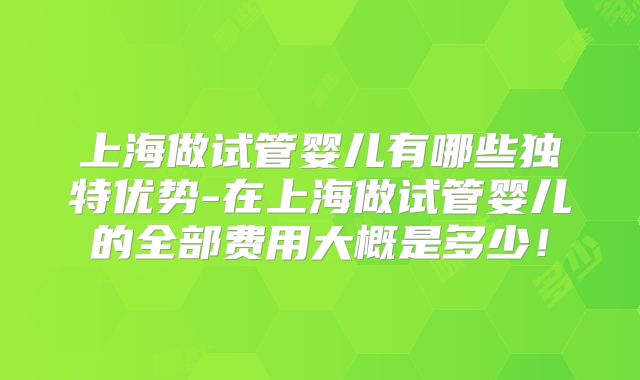 上海做试管婴儿有哪些独特优势-在上海做试管婴儿的全部费用大概是多少！