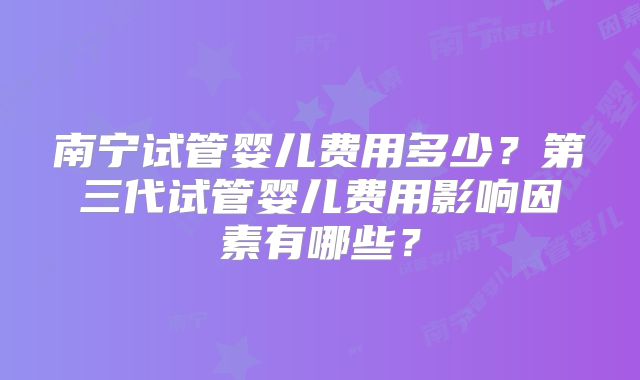 南宁试管婴儿费用多少?第三代试管婴儿费用影响因素有哪些?