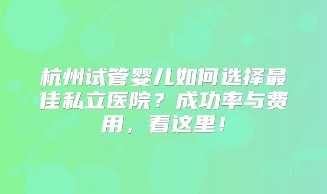 杭州试管婴儿如何选择最佳私立医院？成功率与费用，看这里！