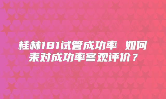 桂林181试管成功率 如何来对成功率客观评价?