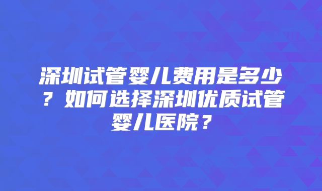 深圳试管婴儿费用是多少？如何选择深圳优质试管婴儿医院？