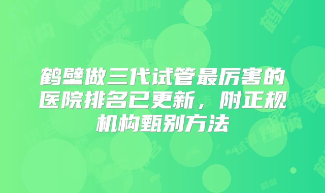 鹤壁做三代试管最厉害的医院排名已更新,附正规机构甄别方法