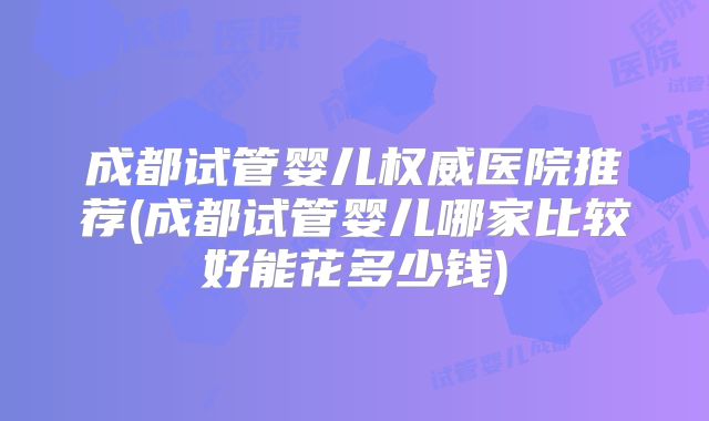成都试管婴儿权威医院推荐(成都试管婴儿哪家比较好能花多少钱)