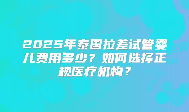 2025年泰国拉差试管婴儿费用多少?如何选择正规医疗机构?