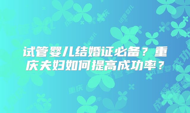 试管婴儿结婚证必备？重庆夫妇如何提高成功率？
