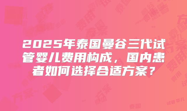 2025年泰国曼谷三代试管婴儿费用构成，国内患者如何选择合适方案？