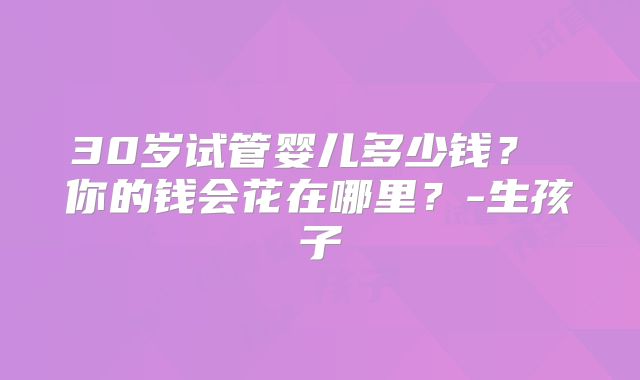 30岁试管婴儿多少钱? 你的钱会花在哪里?-生孩子