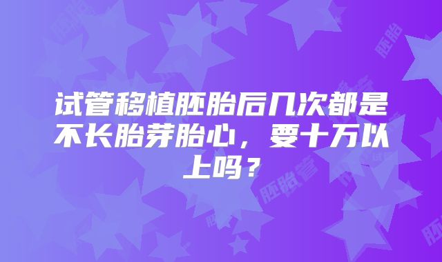 试管移植胚胎后几次都是不长胎芽胎心,要十万以上吗?