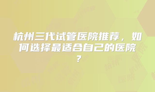 杭州三代试管医院推荐，如何选择最适合自己的医院？
