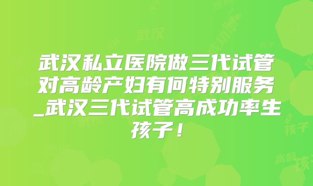 武汉私立医院做三代试管对高龄产妇有何特别服务_武汉三代试管高成功率生孩子!