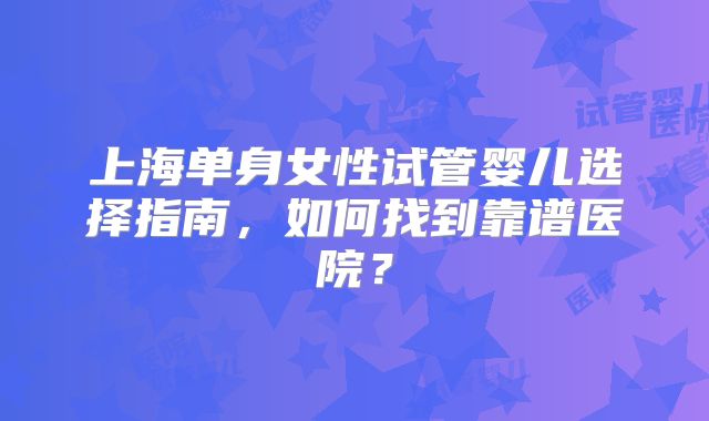 上海单身女性试管婴儿选择指南，如何找到靠谱医院？