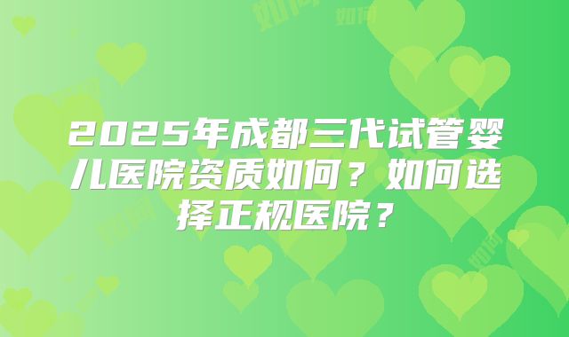 2025年成都三代试管婴儿医院资质如何？如何选择正规医院？