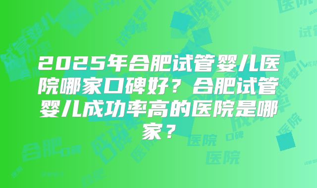 2025年合肥试管婴儿医院哪家口碑好?合肥试管婴儿成功率高的医院是哪家?