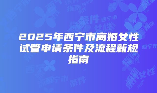 2025年西宁市离婚女性试管申请条件及流程新规指南