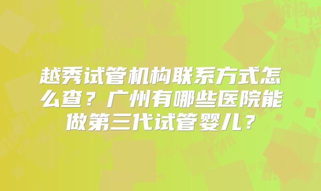 越秀试管机构联系方式怎么查?广州有哪些医院能做第三代试管婴儿?