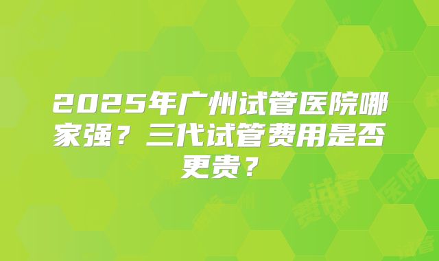 2025年广州试管医院哪家强？三代试管费用是否更贵？