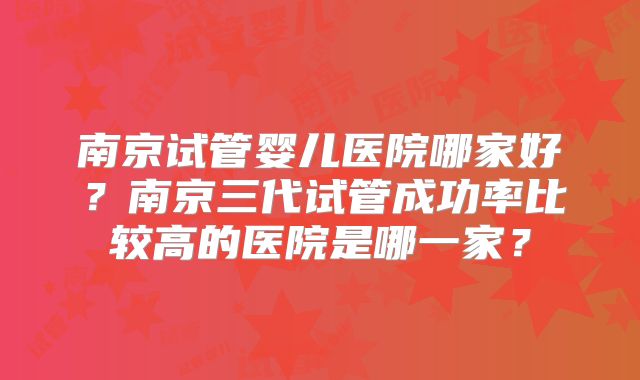 南京试管婴儿医院哪家好？南京三代试管成功率比较高的医院是哪一家？