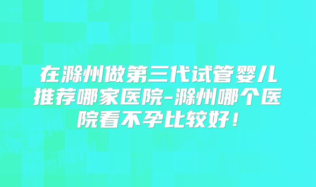 在滁州做第三代试管婴儿推荐哪家医院-滁州哪个医院看不孕比较好！