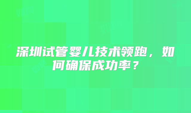深圳试管婴儿技术领跑，如何确保成功率？