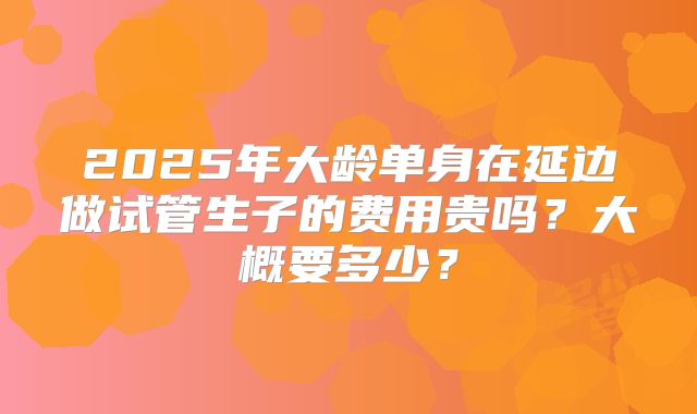 2025年大龄单身在延边做试管生子的费用贵吗？大概要多少？