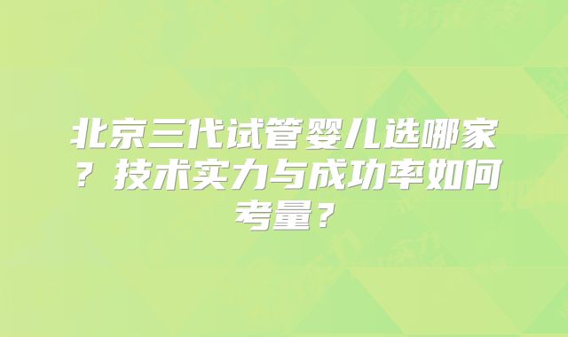 北京三代试管婴儿选哪家？技术实力与成功率如何考量？