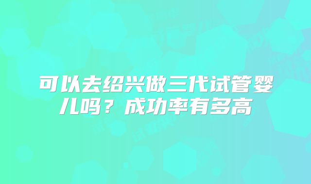 可以去绍兴做三代试管婴儿吗?成功率有多高