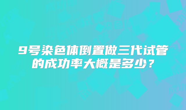 9号染色体倒置做三代试管的成功率大概是多少?