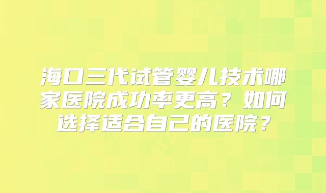 海口三代试管婴儿技术哪家医院成功率更高?如何选择适合自己的医院?