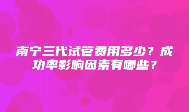 南宁三代试管费用多少?成功率影响因素有哪些?