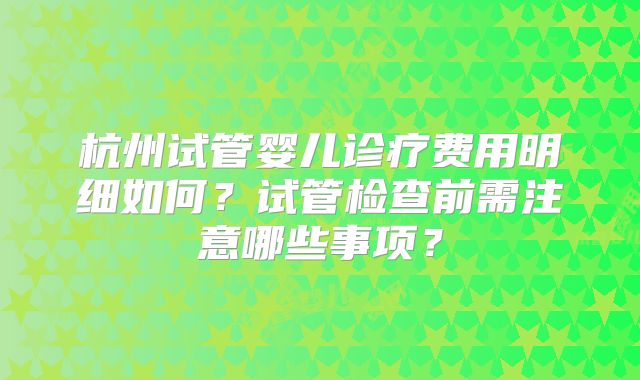 杭州试管婴儿诊疗费用明细如何?试管检查前需注意哪些事项?