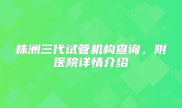株洲三代试管机构查询，附医院详情介绍