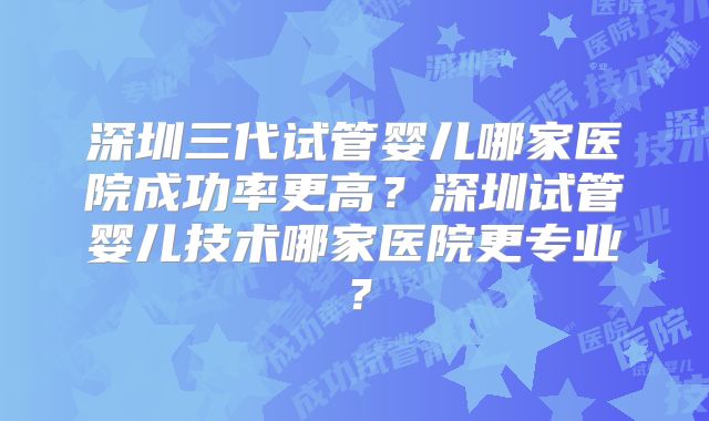 深圳三代试管婴儿哪家医院成功率更高?深圳试管婴儿技术哪家医院更专业?