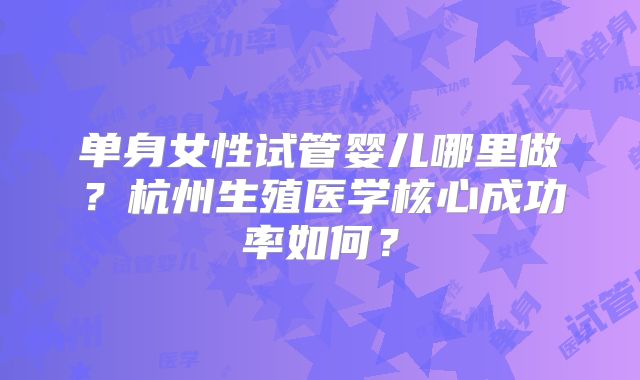 单身女性试管婴儿哪里做?杭州生殖医学核心成功率如何?