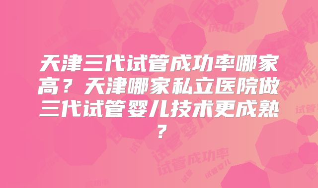 天津三代试管成功率哪家高?天津哪家私立医院做三代试管婴儿技术更成熟?