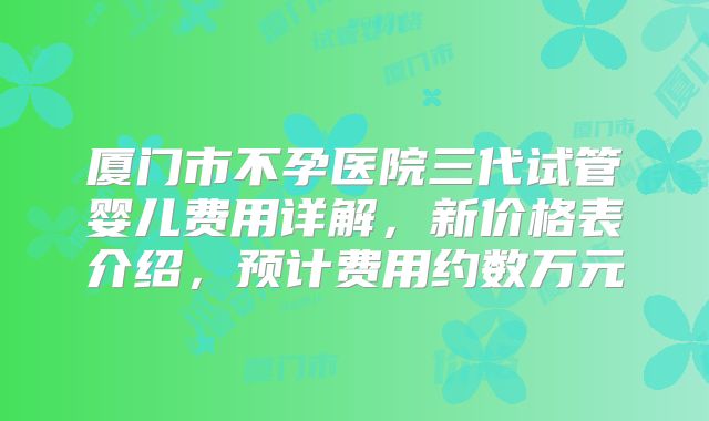 厦门市不孕医院三代试管婴儿费用详解,新价格表介绍,预计费用约数万元