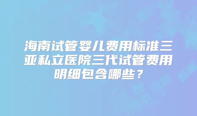 海南试管婴儿费用标准三亚私立医院三代试管费用明细包含哪些?