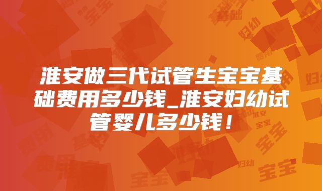 淮安做三代试管生宝宝基础费用多少钱_淮安妇幼试管婴儿多少钱!