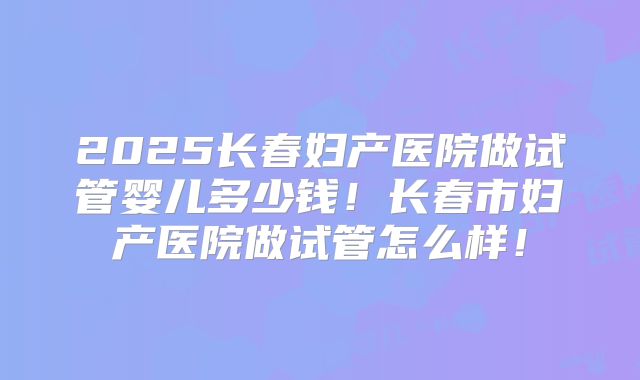 2025长春妇产医院做试管婴儿多少钱！长春市妇产医院做试管怎么样！