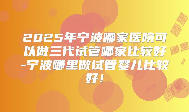 2025年宁波哪家医院可以做三代试管哪家比较好-宁波哪里做试管婴儿比较好!