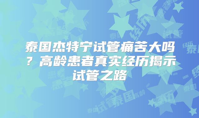 泰国杰特宁试管痛苦大吗?高龄患者真实经历揭示试管之路