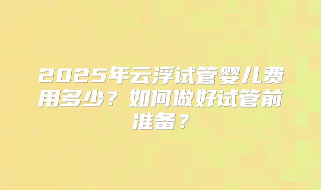 2025年云浮试管婴儿费用多少？如何做好试管前准备？