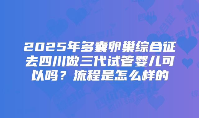 2025年多囊卵巢综合征去四川做三代试管婴儿可以吗？流程是怎么样的