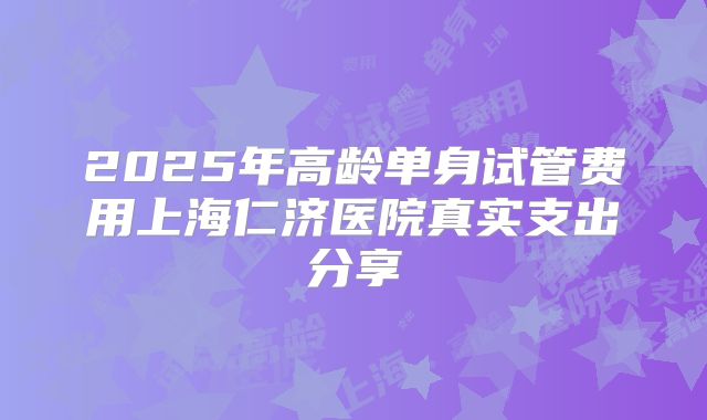 2025年高龄单身试管费用上海仁济医院真实支出分享