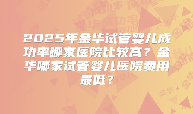 2025年金华试管婴儿成功率哪家医院比较高?金华哪家试管婴儿医院费用最低?