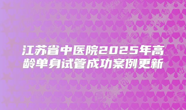 江苏省中医院2025年高龄单身试管成功案例更新