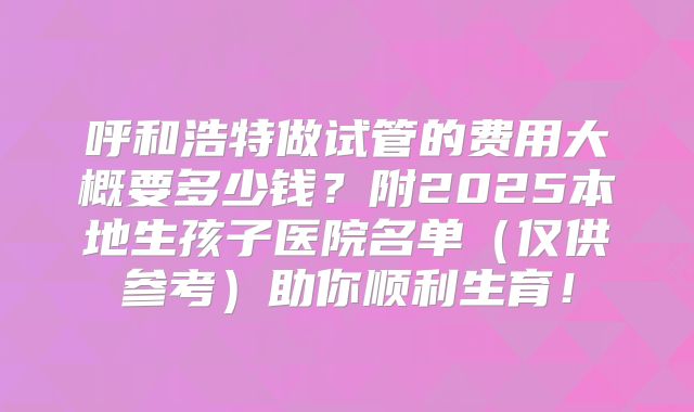 呼和浩特做试管的费用大概要多少钱?附2025本地生孩子医院名单(仅供参考)助你顺利生育!