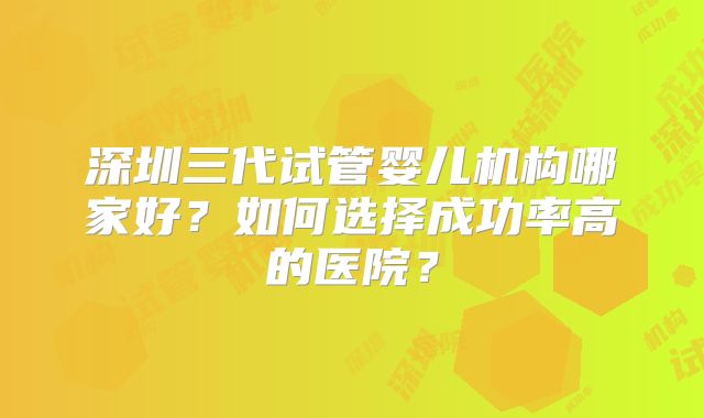 深圳三代试管婴儿机构哪家好?如何选择成功率高的医院?