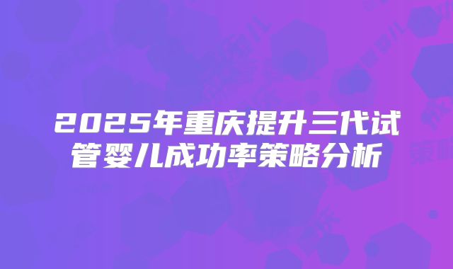 2025年重庆提升三代试管婴儿成功率策略分析