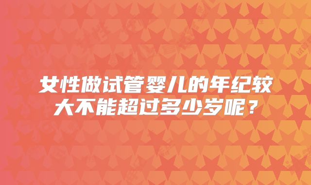 女性做试管婴儿的年纪较大不能超过多少岁呢？