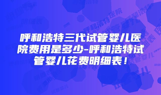 呼和浩特三代试管婴儿医院费用是多少-呼和浩特试管婴儿花费明细表!